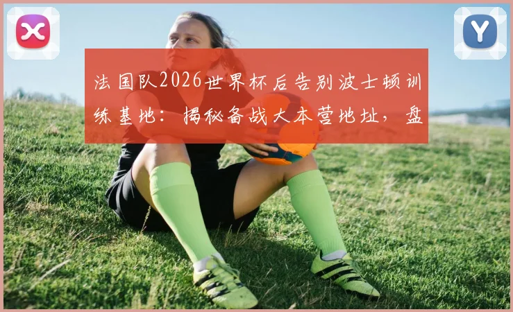 法国队2026世界杯后告别波士顿训练基地：揭秘备战大本营地址，盘点全队与幕后工作人员感人合影瞬间