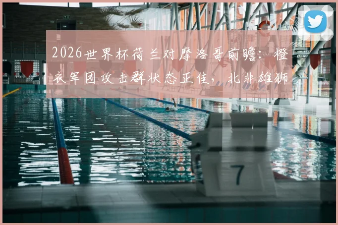 2026世界杯荷兰对摩洛哥前瞻:橙衣军团攻击群状态正佳,北非雄狮能否再现黑马本色?胜负关键点解析