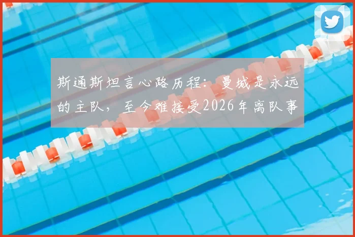 斯通斯坦言心路历程:曼城是永远的主队,至今难接受2026年离队事实背后的故事