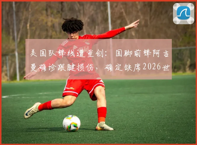 美国队锋线遭重创：国脚前锋阿吉曼确诊跟腱损伤，确定缺席2026世界杯，详细解读伤情与球队影响