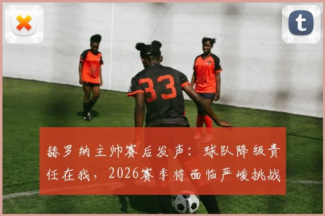 赫罗纳主帅赛后发声：球队降级责任在我，2026赛季将面临严峻挑战与重建