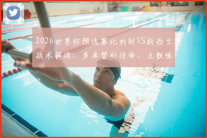 2026世界杯预选赛比利时VS新西兰战术解读：多库替补待命，主教练详解反击战如何利用对手身后空间